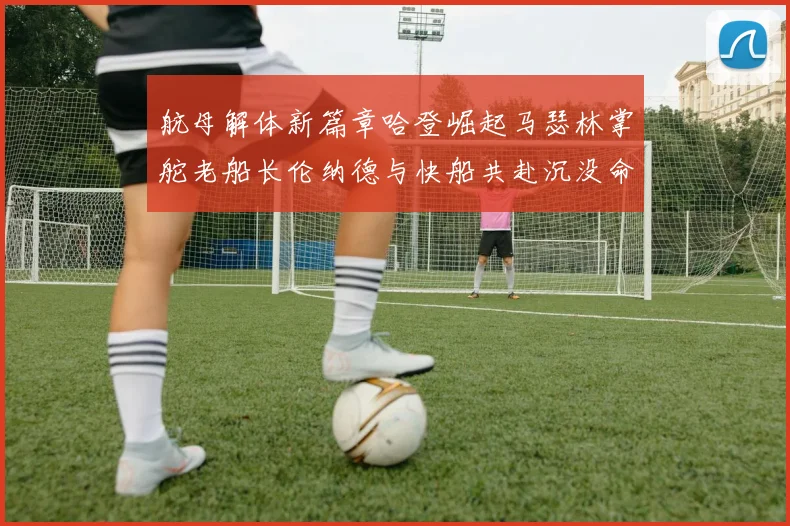 航母解体新篇章哈登崛起马瑟林掌舵老船长伦纳德与快船共赴沉没命运
