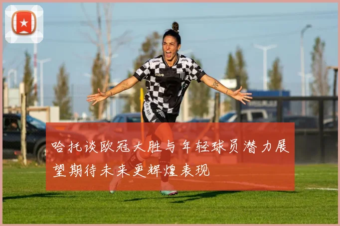哈托谈欧冠大胜与年轻球员潜力展望期待未来更辉煌表现