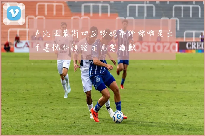 卢比亚莱斯回应珍妮事件称吻是出于喜悦非性暗示无需道歉