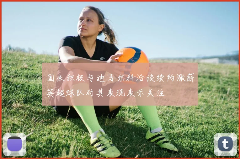 国米积极与迪马尔科洽谈续约涨薪英超球队对其表现表示关注