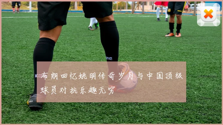布朗回忆姚明传奇岁月与中国顶级球员对抗乐趣无穷