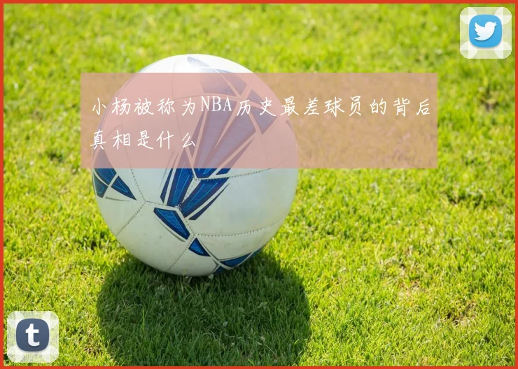 小杨被称为NBA历史最差球员的背后真相是什么