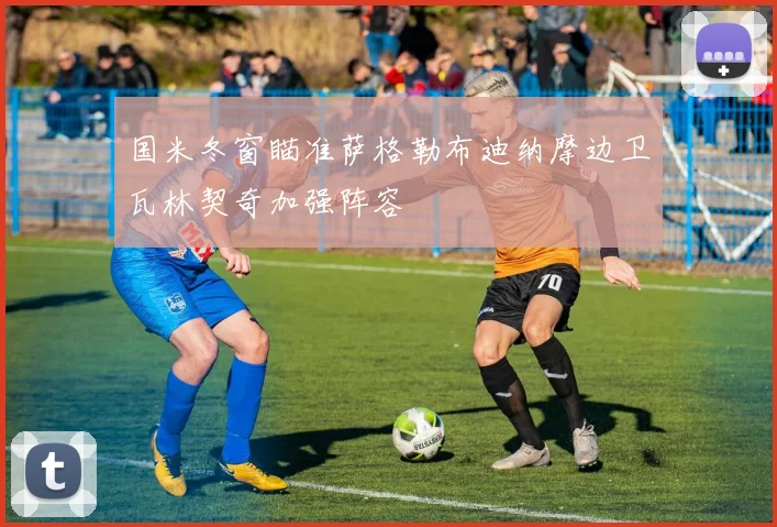 国米冬窗瞄准萨格勒布迪纳摩边卫瓦林契奇加强阵容