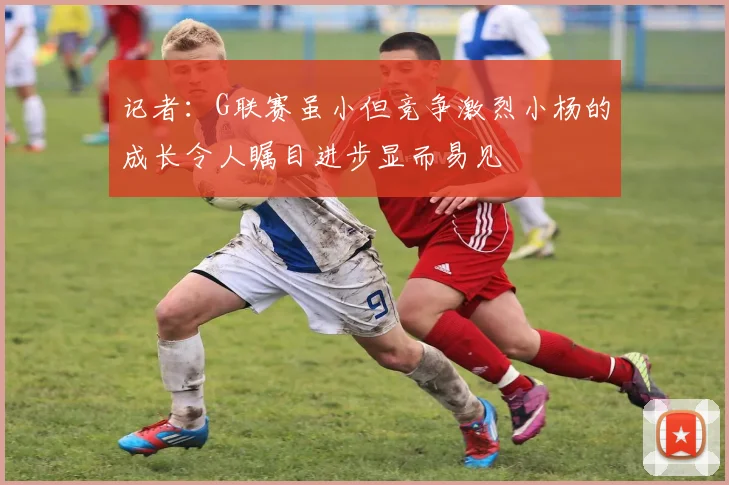 记者：G联赛虽小但竞争激烈小杨的成长令人瞩目进步显而易见