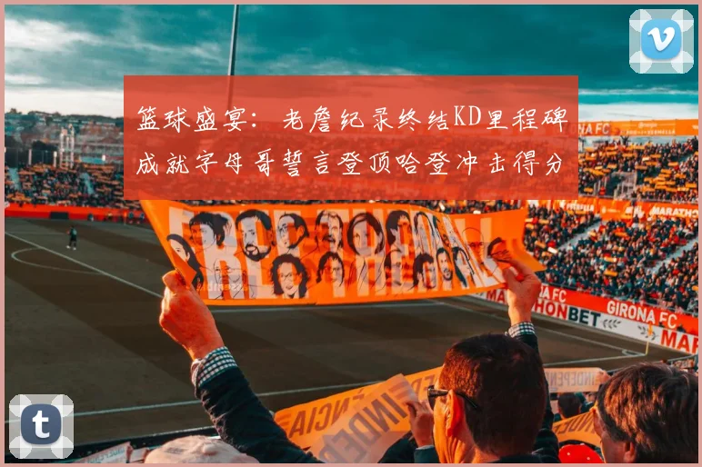 篮球盛宴：老詹纪录终结KD里程碑成就字母哥誓言登顶哈登冲击得分前十