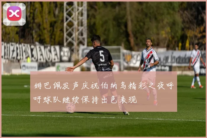 姆巴佩发声庆祝伯纳乌精彩之夜呼吁球队继续保持出色表现