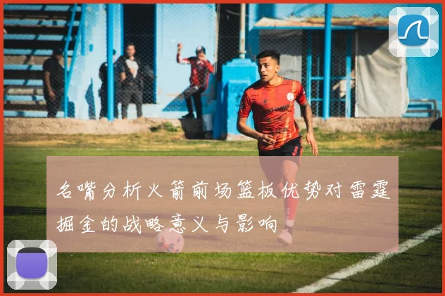 名嘴分析火箭前场篮板优势对雷霆掘金的战略意义与影响