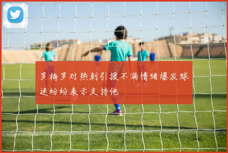 罗梅罗对热刺引援不满情绪爆发球迷纷纷表示支持他