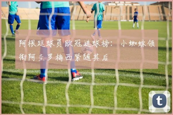 阿根廷球员欧冠进球榜：小蜘蛛领衔阿圭罗梅西紧随其后