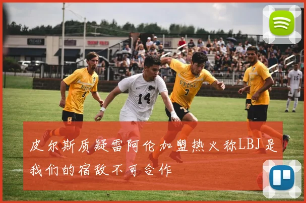 皮尔斯质疑雷阿伦加盟热火称LBJ是我们的宿敌不可合作
