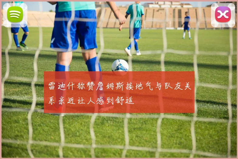 雷迪什称赞詹姆斯接地气与队友关系亲近让人感到舒适
