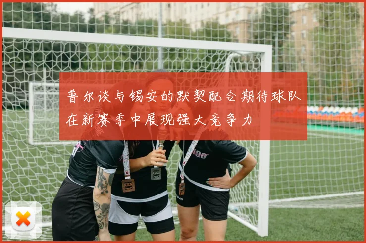 普尔谈与锡安的默契配合期待球队在新赛季中展现强大竞争力